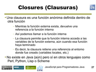 Closures (Clausuras)
●
    Una clausura es una función anónima definida dentro de
    otra función
        – Mientras la función externa exista, devuelve una
          referencia a la función interna
        – Así podemos llamar a la función interna
        – La clausura permite que la función interna acceda a las
          variables de la función externa, aún cuando esa función
          haya terminado
        – Es decir, la clausura retiene una referencia al entorno
          donde fue creado (variables locales, etc.)
●
    No existe en Java (aún) pero sí en otros lenguajes como
    Perl, Python, Lisp o Scheme
                                JavaScript para Programadores Java   27
 