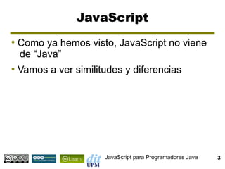 JavaScript
●
    Como ya hemos visto, JavaScript no viene
    de “Java”
●
    Vamos a ver similitudes y diferencias




                       JavaScript para Programadores Java   3
 