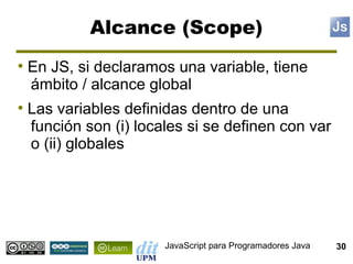 Alcance (Scope)
●
    En JS, si declaramos una variable, tiene
    ámbito / alcance global
●
    Las variables definidas dentro de una
    función son (i) locales si se definen con var
    o (ii) globales




                        JavaScript para Programadores Java   30
 