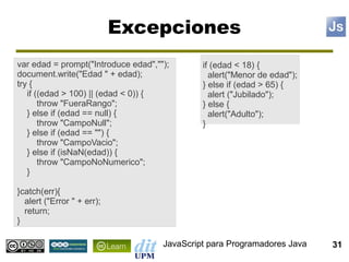 Excepciones
var edad = prompt("Introduce edad","");       if (edad < 18) {
document.write("Edad " + edad);                 alert("Menor de edad");
try {                                         } else if (edad > 65) {
   if ((edad > 100) || (edad < 0)) {            alert ("Jubilado");
       throw "FueraRango";                    } else {
   } else if (edad == null) {                   alert("Adulto");
       throw "CampoNull";                     }
   } else if (edad == "") {
       throw "CampoVacio";
   } else if (isNaN(edad)) {
       throw "CampoNoNumerico";
   }

}catch(err){
  alert ("Error " + err);
  return;
}

                                     JavaScript para Programadores Java   31
 