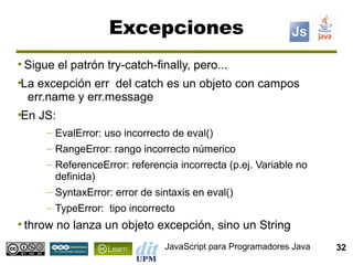 Excepciones
●
    Sigue el patrón try-catch-finally, pero...
La excepción err del catch es un objeto con campos
●


 err.name y err.message
En JS:
●


        – EvalError: uso incorrecto de eval()
        – RangeError: rango incorrecto númerico
        – ReferenceError: referencia incorrecta (p.ej. Variable no
          definida)
        – SyntaxError: error de sintaxis en eval()
        – TypeError: tipo incorrecto
●
    throw no lanza un objeto excepción, sino un String
                                  JavaScript para Programadores Java   32
 