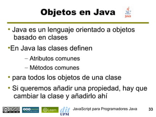 Objetos en Java
●
    Java es un lenguaje orientado a objetos
    basado en clases
En Java las clases definen
●


        – Atributos comunes
        – Métodos comunes
●
    para todos los objetos de una clase
●
    Si queremos añadir una propiedad, hay que
    cambiar la clase y añadirlo ahí
                        JavaScript para Programadores Java   33
 