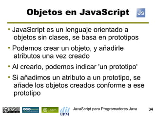 Objetos en JavaScript
●
    JavaScript es un lenguaje orientado a
    objetos sin clases, se basa en prototipos
●
    Podemos crear un objeto, y añadirle
    atributos una vez creado
●
    Al crearlo, podemos indicar 'un prototipo'
●
    Si añadimos un atributo a un prototipo, se
    añade los objetos creados conforme a ese
    prototipo

                        JavaScript para Programadores Java   34
 