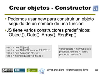 Crear objetos - Constructor
● Podemos usar new para construir un objeto
  seguido de un nombre de una función
●JS tiene varios constructores predefinidos:

  Object(), Date(), Array(), RegExp()

var p = new Object();
                                            var producto = new Object();
var d = new Date(“November 21, 2011”);
                                            producto.nombre = “libro”;
var a = new Array(“a”, “b”, “c”);
                                            producto.precio = 3;
Var e = new RegExp(“^[a-zA-Z]”);




                                  JavaScript para Programadores Java       35
 