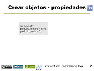 Crear objetos - propiedades


    var producto;
    producto.nombre = “libro”;
    producto.precio = 3;




                          JavaScript para Programadores Java   36
 