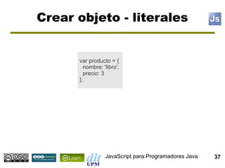 Crear objeto - literales


      var producto = {
        nombre: 'libro',
        precio: 3
      };




                 JavaScript para Programadores Java   37
 
