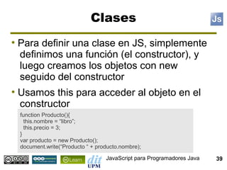 Clases
●
    Para definir una clase en JS, simplemente
    definimos una función (el constructor), y
    luego creamos los objetos con new
    seguido del constructor
●
    Usamos this para acceder al objeto en el
    constructor
    function Producto(){
      this.nombre = “libro”;
      this.precio = 3;
    }
    var producto = new Producto();
    document.write(“Producto “ + producto.nombre);

                                    JavaScript para Programadores Java   39
 