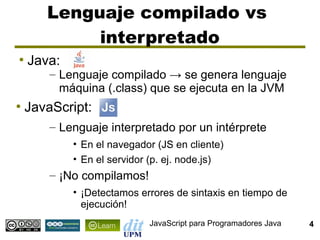 Lenguaje compilado vs
            interpretado
●
    Java:
        – Lenguaje compilado → se genera lenguaje
          máquina (.class) que se ejecuta en la JVM
●
    JavaScript:
        – Lenguaje interpretado por un intérprete
            • En el navegador (JS en cliente)
            • En el servidor (p. ej. node.js)
        – ¡No compilamos!
            • ¡Detectamos errores de sintaxis en tiempo de
              ejecución!
                            JavaScript para Programadores Java   4
 