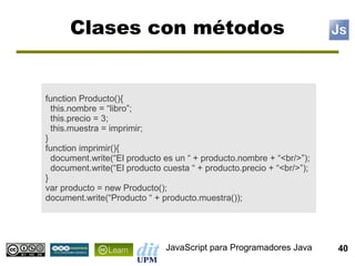 Clases con métodos


function Producto(){
  this.nombre = “libro”;
  this.precio = 3;
  this.muestra = imprimir;
}
function imprimir(){
  document.write(“El producto es un “ + producto.nombre + “<br/>”);
  document.write(“El producto cuesta “ + producto.precio + “<br/>”);
}
var producto = new Producto();
document.write(“Producto “ + producto.muestra());




                              JavaScript para Programadores Java       40
 