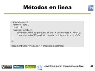Métodos en línea

var producto = {
  nombre: “libro”,
  precio: 3,
  muestra: function(){
     document.write(“El producto es un “ + this.nombre + “<br/>”);
     document.write(“El producto cuesta “ + this.precio + “<br/>”);
  }
};

document.write(“Producto “ + producto.muestra());




                               JavaScript para Programadores Java     41
 