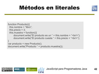 Métodos en literales

function Producto(){
  this.nombre = “libro”;
  this.precio = 3;
  this.muestra = function(){
      document.write(“El producto es un “ + this.nombre + “<br/>”);
      document.write(“El producto cuesta “ + this.precio + “<br/>”);
}
var producto = new Producto();
document.write(“Producto “ + producto.muestra());




                                    JavaScript para Programadores Java   42
 