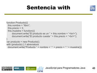 Sentencia with

function Producto(){
  this.nombre = “libro”;
  this.precio = 3;
  this.muestra = function(){
      document.write(“El producto es un “ + this.nombre + “<br/>”);
      document.write(“El producto cuesta “ + this.precio + “<br/>”);
}
var producto = new Producto();
with (producto) { // abreviatura
  document.write(“Producto “ + nombre + “ “ + precio + “ “ + muestra());




                                     JavaScript para Programadores Java    43
 