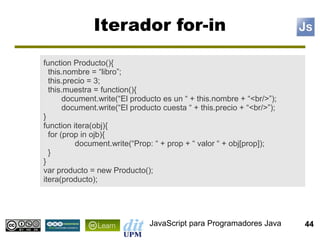 Iterador for-in
function Producto(){
  this.nombre = “libro”;
  this.precio = 3;
  this.muestra = function(){
       document.write(“El producto es un “ + this.nombre + “<br/>”);
       document.write(“El producto cuesta “ + this.precio + “<br/>”);
}
function itera(obj){
  for (prop in ojb){
          document.write(“Prop: “ + prop + “ valor “ + obj[prop]);
  }
}
var producto = new Producto();
itera(producto);




                               JavaScript para Programadores Java       44
 
