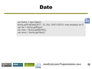 Date

var fecha = new Date();
fecha.setFullDate(2011, 10, 24); //24/11/2010, mes empieza en 0
var dia = fecha.getDay();
var mes = fecha.getMonth();
var anno = fecha.getYear();




                        JavaScript para Programadores Java        52
 