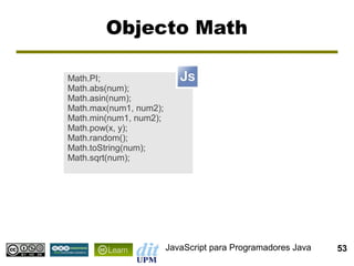 Objecto Math

Math.PI;
Math.abs(num);
Math.asin(num);
Math.max(num1, num2);
Math.min(num1, num2);
Math.pow(x, y);
Math.random();
Math.toString(num);
Math.sqrt(num);




                        JavaScript para Programadores Java   53
 