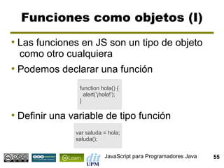 Funciones como objetos (I)
●
    Las funciones en JS son un tipo de objeto
    como otro cualquiera
●
    Podemos declarar una función
                  function hola() {
                    alert('¡hola!');
                  }

●
    Definir una variable de tipo función
                 var saluda = hola;
                 saluda();


                             JavaScript para Programadores Java   55
 
