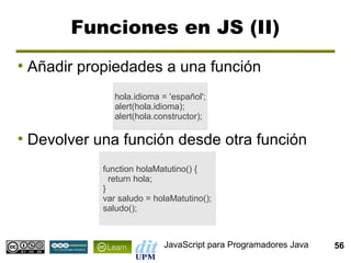 Funciones en JS (II)
●
    Añadir propiedades a una función
                 hola.idioma = 'español';
                 alert(hola.idioma);
                 alert(hola.constructor);

●
    Devolver una función desde otra función
              function holaMatutino() {
                return hola;
              }
              var saludo = holaMatutino();
              saludo();



                             JavaScript para Programadores Java   56
 