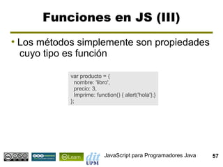 Funciones en JS (III)
●
    Los métodos simplemente son propiedades
    cuyo tipo es función

              var producto = {
                nombre: 'libro',
                precio: 3,
                Imprime: function() { alert('hola'};}
              };




                             JavaScript para Programadores Java   57
 