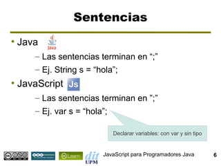 Sentencias
●
    Java
       – Las sentencias terminan en “;”
       – Ej. String s = “hola”;
●
    JavaScript
       – Las sentencias terminan en ”;”
       – Ej. var s = “hola”;

                           Declarar variables: con var y sin tipo


                        JavaScript para Programadores Java          6
 