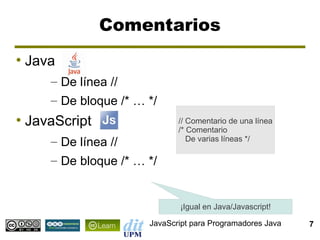 Comentarios
●
    Java
       – De línea //
       – De bloque /* … */
●
    JavaScript                 // Comentario de una línea
                               /* Comentario
       – De línea //              De varias líneas */

       – De bloque /* … */


                               ¡Igual en Java/Javascript!

                        JavaScript para Programadores Java   7
 
