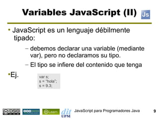 Variables JavaScript (II)
●
    JavaScript es un lenguaje débilmente
    tipado:
       – debemos declarar una variable (mediante
         var), pero no declaramos su tipo.
       – El tipo se infiere del contenido que tenga
Ej.
●
            var s;
            s = “hola”;
            s = 9.3;




                          JavaScript para Programadores Java   9
 