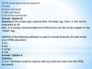 5)The script tag must be placed in
A.head
B.head and body
C.title and head
D.all of the mentioned
Answer: Option B
Solution:If the script tag is placed after the body tag, then, it will not be
evaluated at all.
Also, it is always recommended and effective to use the script snippet in the
<head> tag.
6)Which of the following attribute is used to include External JS code inside
your HTML document
A.src
B.ext
C.script
D.link
Answer: Option A
Solution:
A ”src” attribute could be used to add any external code into the HTML
document.
 