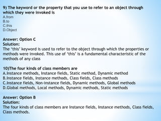 9) The keyword or the property that you use to refer to an object through
which they were invoked is
A.from
B.to
C.this
D.Object
Answer: Option C
Solution:
The ‘this’ keyword is used to refer to the object through which the properties or
methods were invoked. This use of ‘this’ is a fundamental characteristic of the
methods of any class
10)The four kinds of class members are
A.Instance methods, Instance fields, Static method, Dynamic method
B.Instance fields, Instance methods, Class fields, Class methods
C.Instance fields, Non-instance fields, Dynamic methods, Global methods
D.Global methods, Local methods, Dynamic methods, Static methods
Answer: Option B
Solution:
The four kinds of class members are Instance fields, Instance methods, Class fields,
Class methods.
 