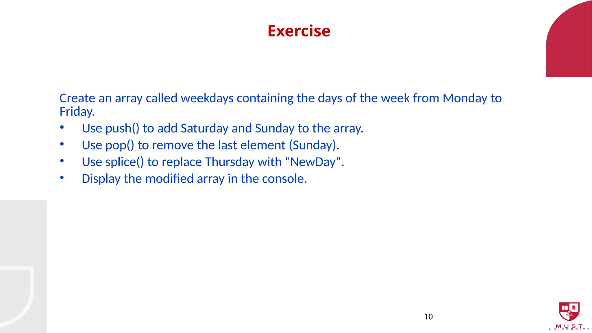 10
Exercise
Create an array called weekdays containing the days of the week from Monday to
Friday.
• Use push() to add Saturday and Sunday to the array.
• Use pop() to remove the last element (Sunday).
• Use splice() to replace Thursday with "NewDay".
• Display the modified array in the console.
 
