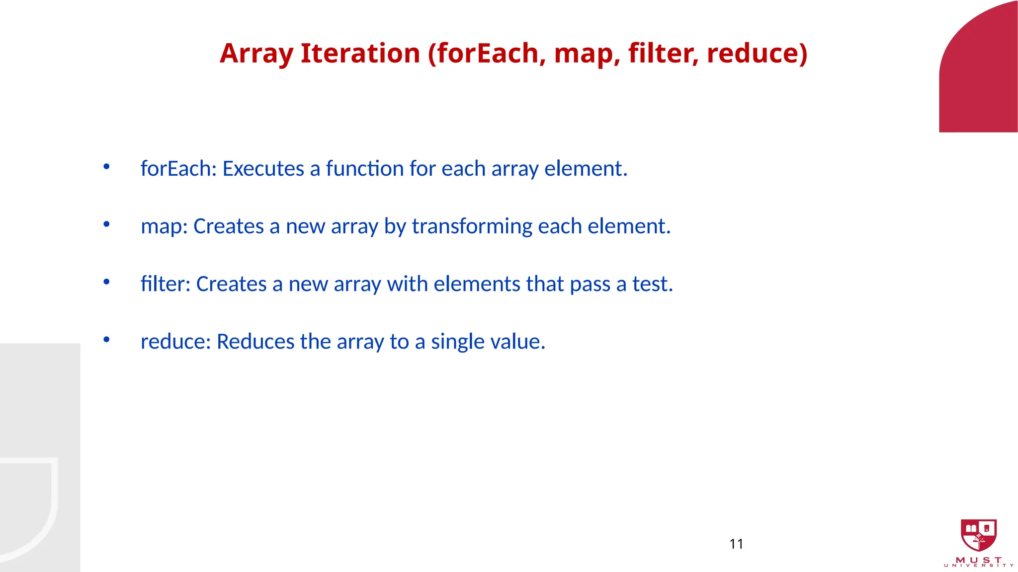 11
Array Iteration (forEach, map, filter, reduce)
• forEach: Executes a function for each array element.
• map: Creates a new array by transforming each element.
• filter: Creates a new array with elements that pass a test.
• reduce: Reduces the array to a single value.
 