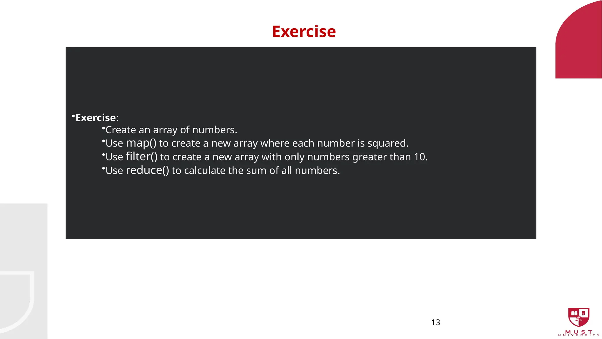 13
Exercise
•Exercise:
•Create an array of numbers.
•Use map() to create a new array where each number is squared.
•Use filter() to create a new array with only numbers greater than 10.
•Use reduce() to calculate the sum of all numbers.
 