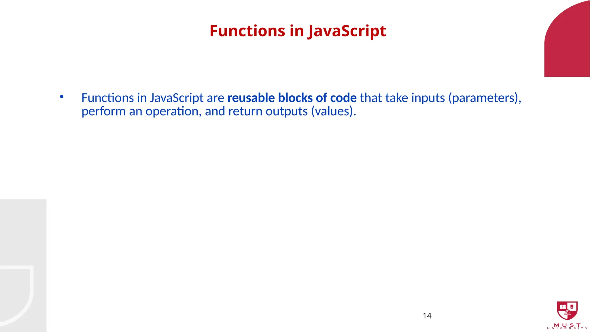14
Functions in JavaScript
• Functions in JavaScript are reusable blocks of code that take inputs (parameters),
perform an operation, and return outputs (values).
 
