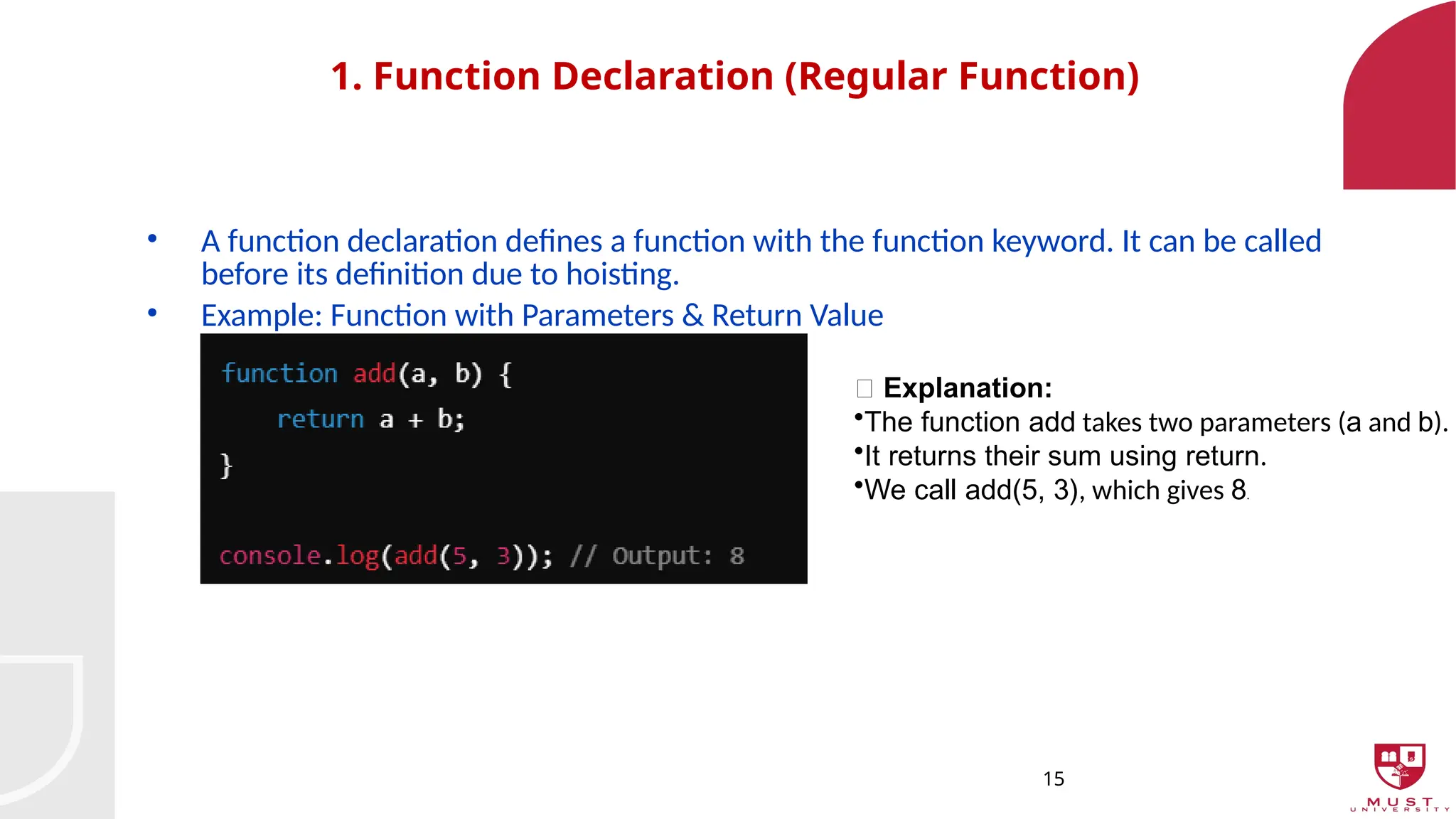 15
1. Function Declaration (Regular Function)
• A function declaration defines a function with the function keyword. It can be called
before its definition due to hoisting.
• Example: Function with Parameters & Return Value
🔹 Explanation:
•The function add takes two parameters (a and b).
•It returns their sum using return.
•We call add(5, 3), which gives 8.
 