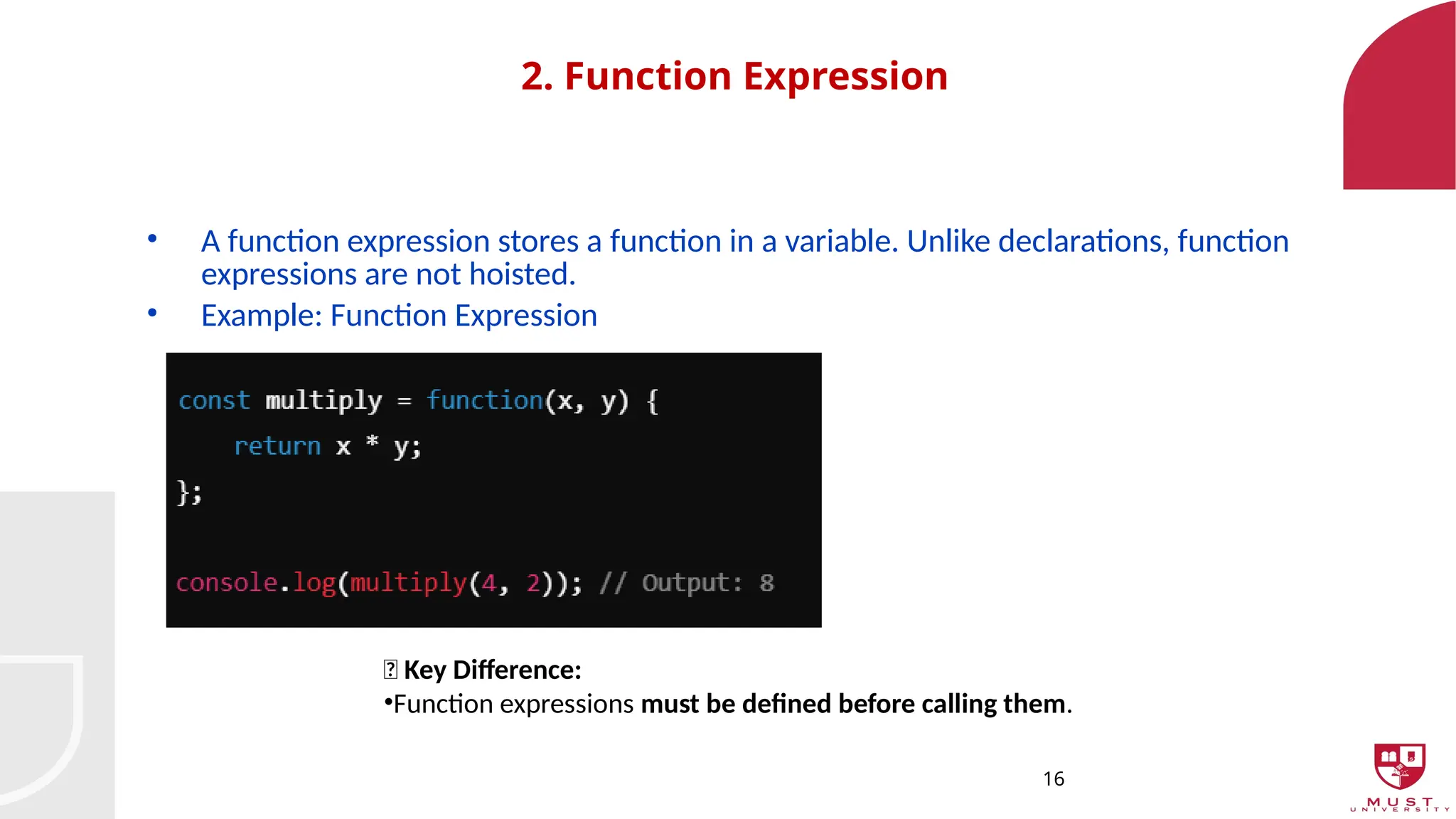 16
2. Function Expression
• A function expression stores a function in a variable. Unlike declarations, function
expressions are not hoisted.
• Example: Function Expression
🔹 Key Difference:
•Function expressions must be defined before calling them.
 