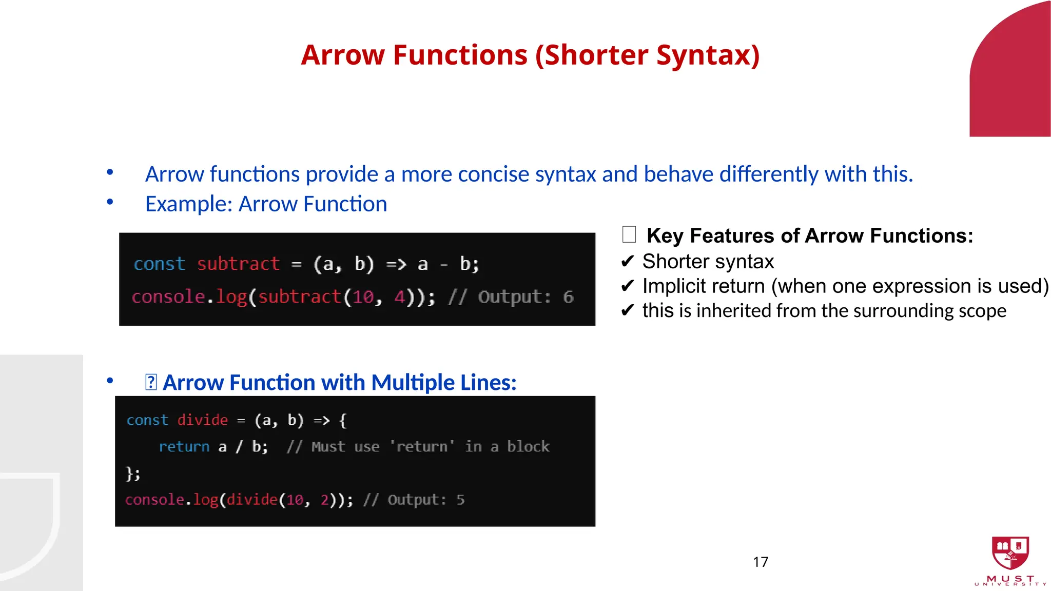17
Arrow Functions (Shorter Syntax)
• Arrow functions provide a more concise syntax and behave differently with this.
• Example: Arrow Function
• 🔸 Arrow Function with Multiple Lines:
🔹 Key Features of Arrow Functions:
Shorter syntax
✔️
Implicit return (when one expression is used)
✔️
✔️this is inherited from the surrounding scope
 