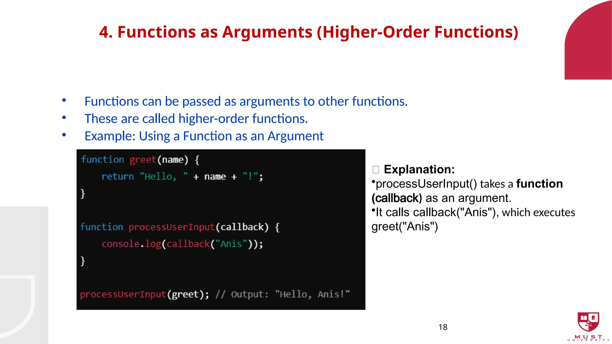 18
4. Functions as Arguments (Higher-Order Functions)
• Functions can be passed as arguments to other functions.
• These are called higher-order functions.
• Example: Using a Function as an Argument
🔹 Explanation:
•processUserInput() takes a function
(callback) as an argument.
•It calls callback("Anis"), which executes
greet("Anis")
 