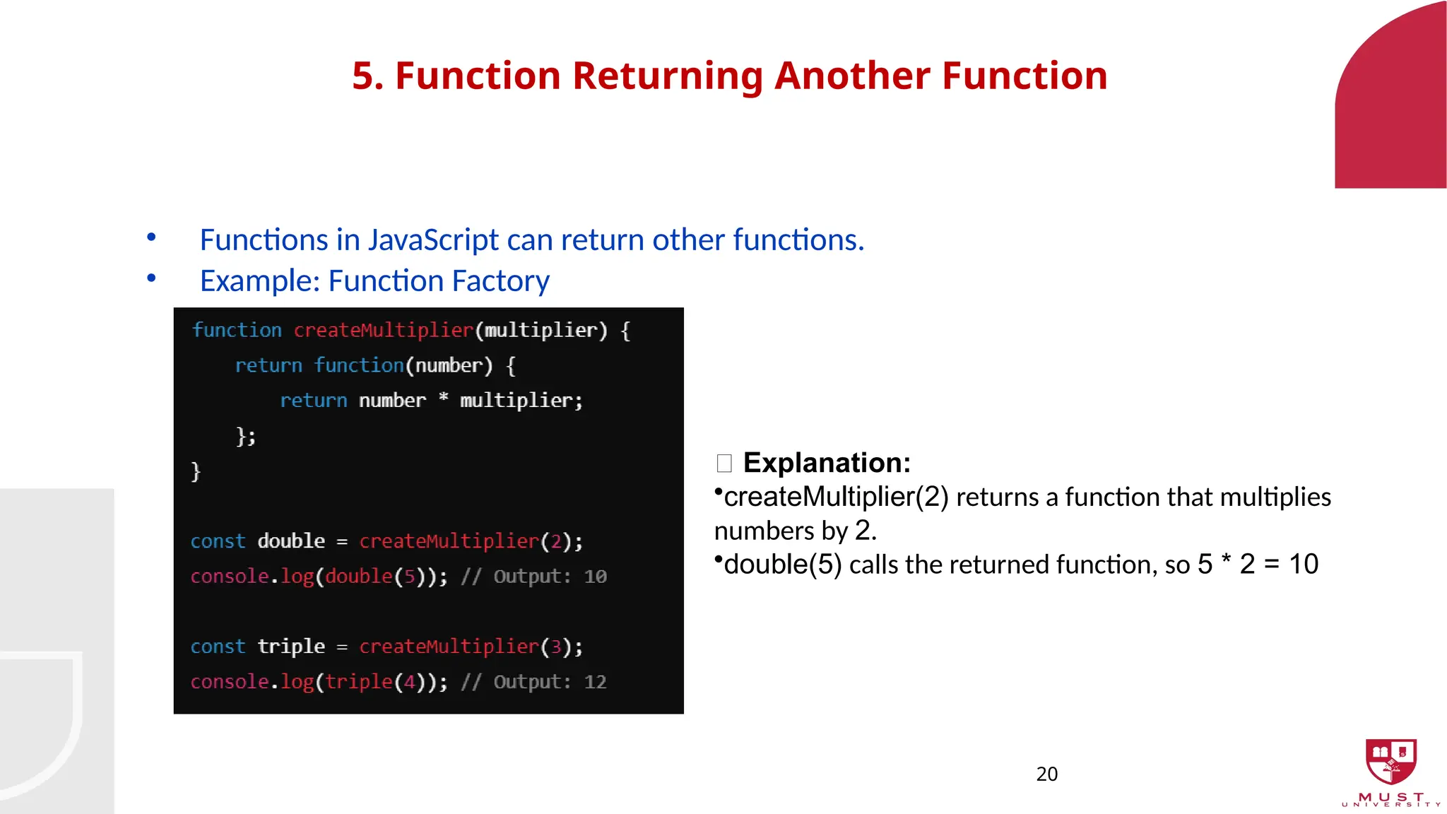 20
5. Function Returning Another Function
• Functions in JavaScript can return other functions.
• Example: Function Factory
🔹 Explanation:
•createMultiplier(2) returns a function that multiplies
numbers by 2.
•double(5) calls the returned function, so 5 * 2 = 10
 