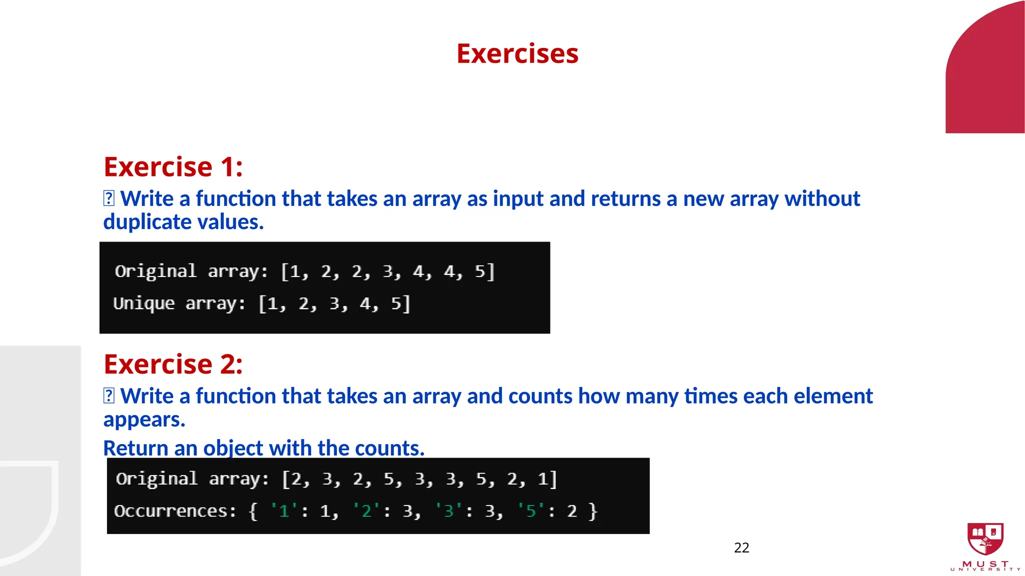 22
Exercises
Exercise 1:
📌 Write a function that takes an array as input and returns a new array without
duplicate values.
Exercise 2:
📌 Write a function that takes an array and counts how many times each element
appears.
Return an object with the counts.
 