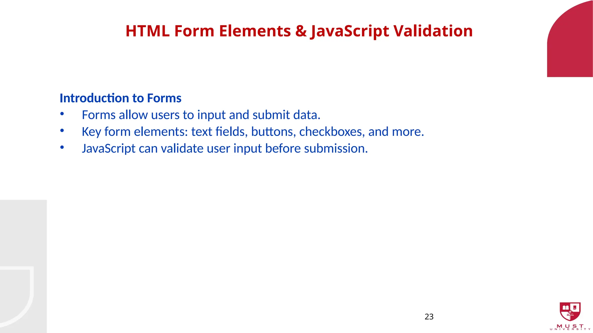 23
HTML Form Elements & JavaScript Validation
Introduction to Forms
• Forms allow users to input and submit data.
• Key form elements: text fields, buttons, checkboxes, and more.
• JavaScript can validate user input before submission.
 