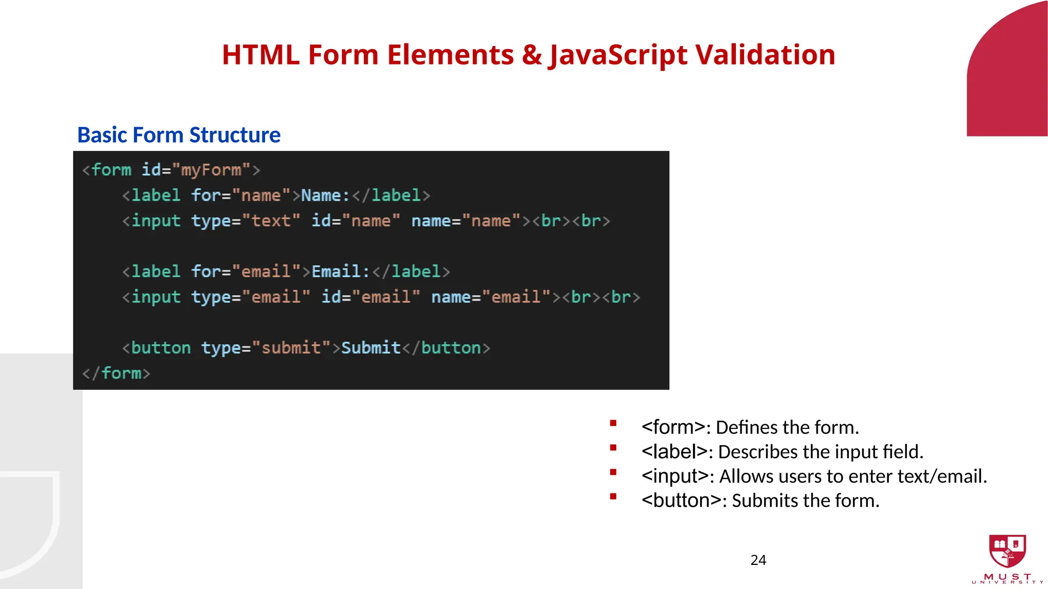 24
HTML Form Elements & JavaScript Validation
Basic Form Structure
 <form>: Defines the form.
 <label>: Describes the input field.
 <input>: Allows users to enter text/email.
 <button>: Submits the form.
 