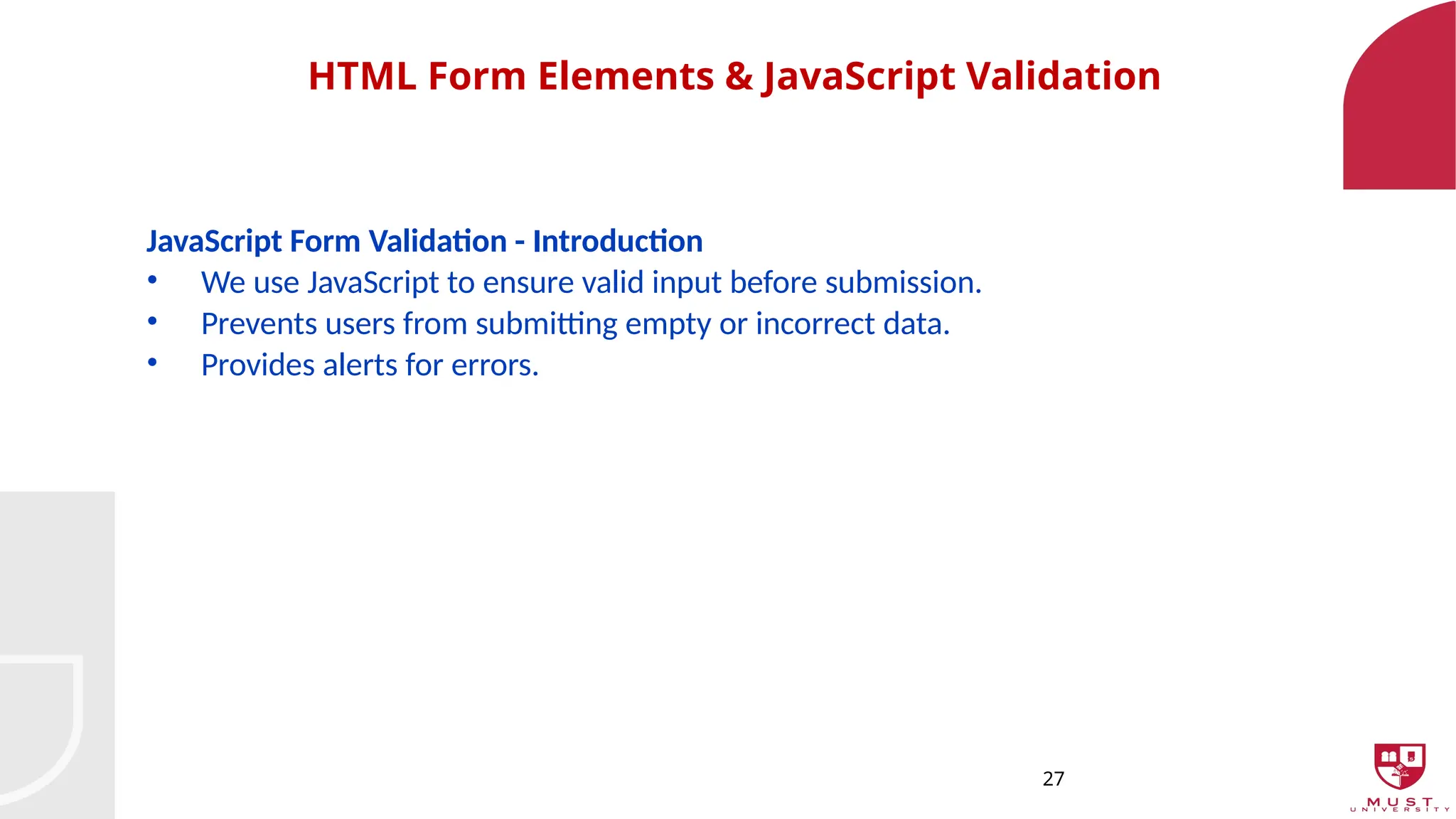 27
HTML Form Elements & JavaScript Validation
JavaScript Form Validation - Introduction
• We use JavaScript to ensure valid input before submission.
• Prevents users from submitting empty or incorrect data.
• Provides alerts for errors.
 