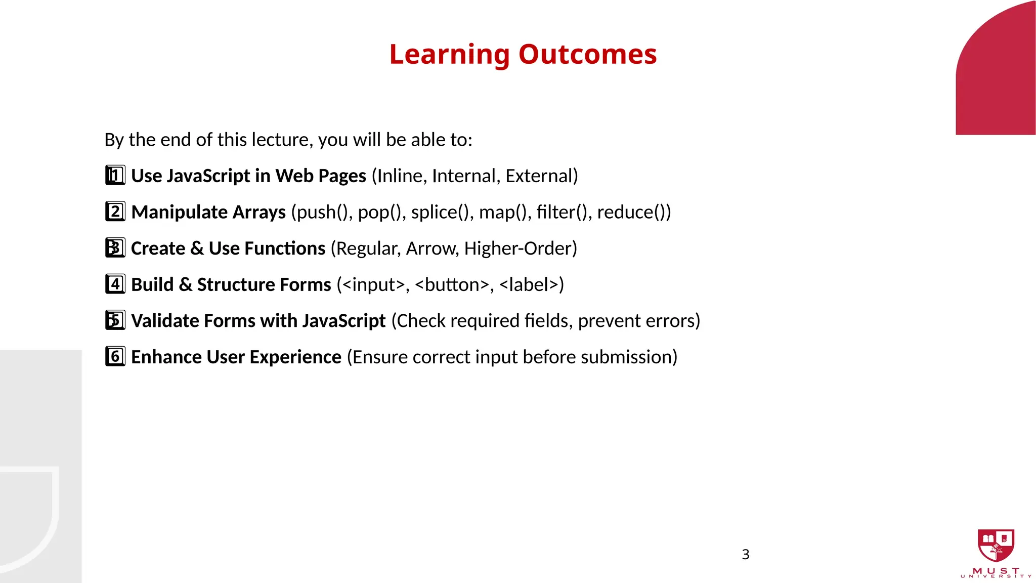 3
Learning Outcomes
By the end of this lecture, you will be able to:
1 ️
1️⃣Use JavaScript in Web Pages (Inline, Internal, External)
2️⃣Manipulate Arrays (push(), pop(), splice(), map(), filter(), reduce())
3 ️
3️⃣Create & Use Functions (Regular, Arrow, Higher-Order)
4️⃣Build & Structure Forms (<input>, <button>, <label>)
5 ️
5️⃣Validate Forms with JavaScript (Check required fields, prevent errors)
6️⃣Enhance User Experience (Ensure correct input before submission)
 