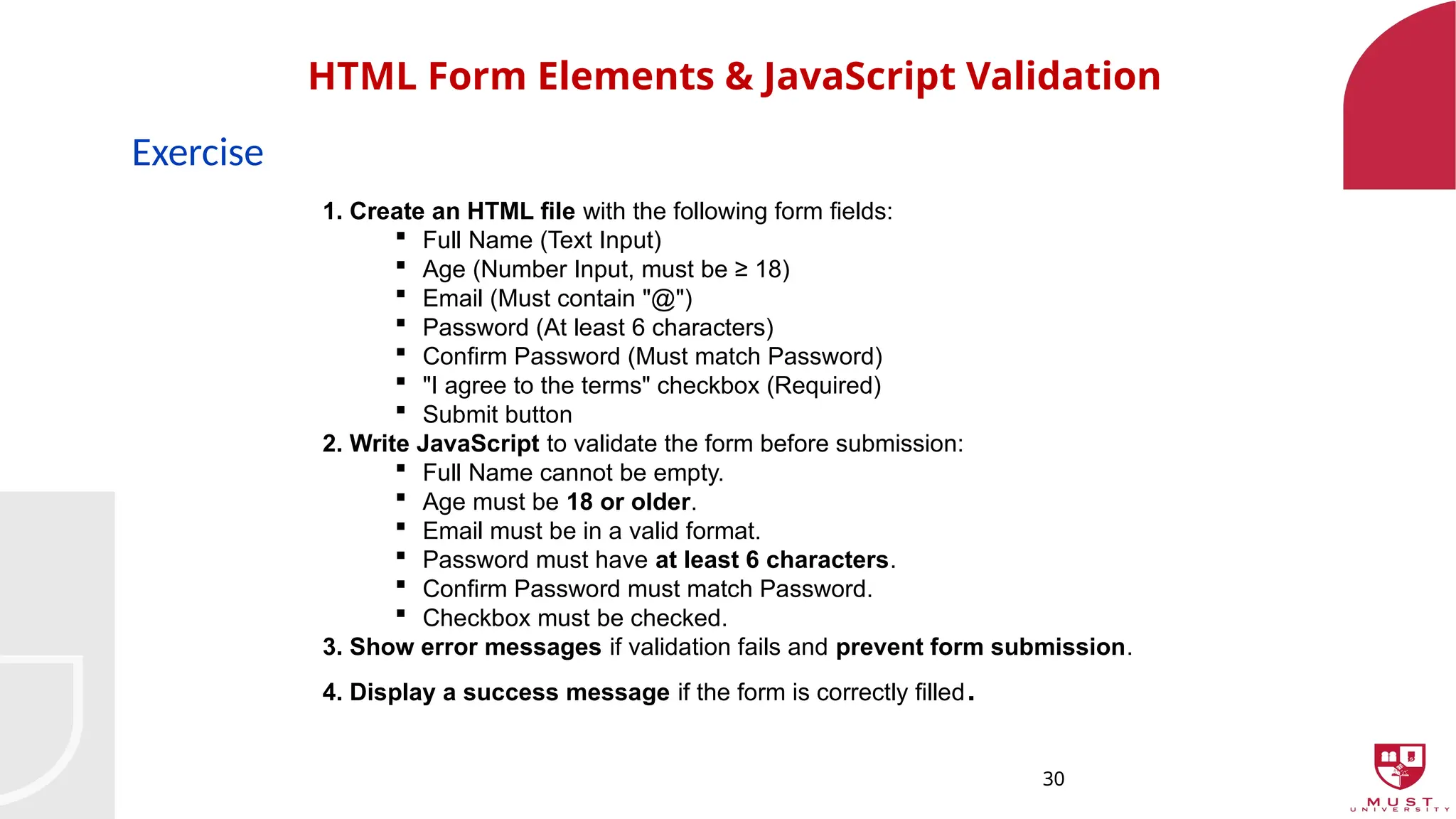 30
HTML Form Elements & JavaScript Validation
Exercise
1. Create an HTML file with the following form fields:
 Full Name (Text Input)
 Age (Number Input, must be ≥ 18)
 Email (Must contain "@")
 Password (At least 6 characters)
 Confirm Password (Must match Password)
 "I agree to the terms" checkbox (Required)
 Submit button
2. Write JavaScript to validate the form before submission:
 Full Name cannot be empty.
 Age must be 18 or older.
 Email must be in a valid format.
 Password must have at least 6 characters.
 Confirm Password must match Password.
 Checkbox must be checked.
3. Show error messages if validation fails and prevent form submission.
4. Display a success message if the form is correctly filled.
 
