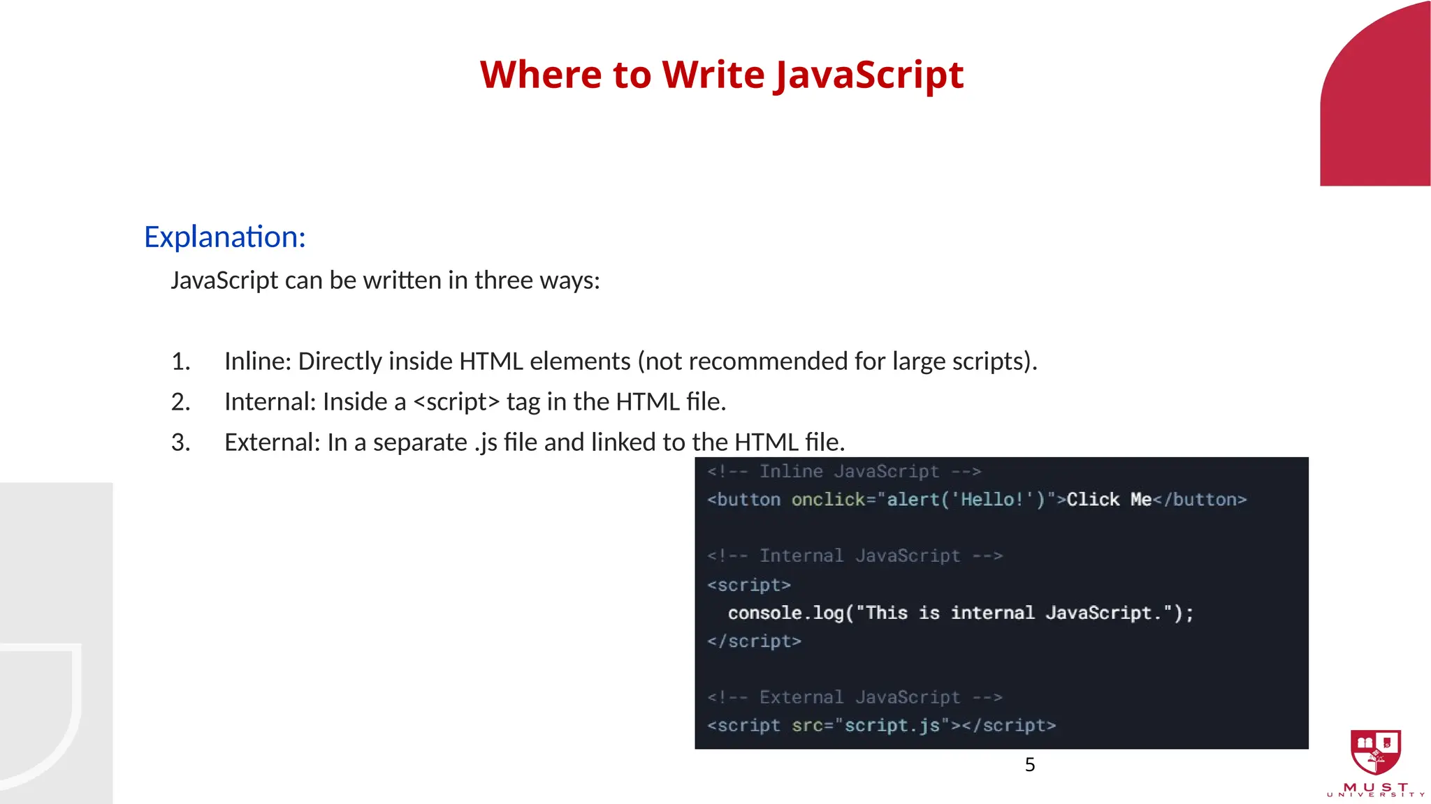 5
Where to Write JavaScript
Explanation:
JavaScript can be written in three ways:
1. Inline: Directly inside HTML elements (not recommended for large scripts).
2. Internal: Inside a <script> tag in the HTML file.
3. External: In a separate .js file and linked to the HTML file.
 