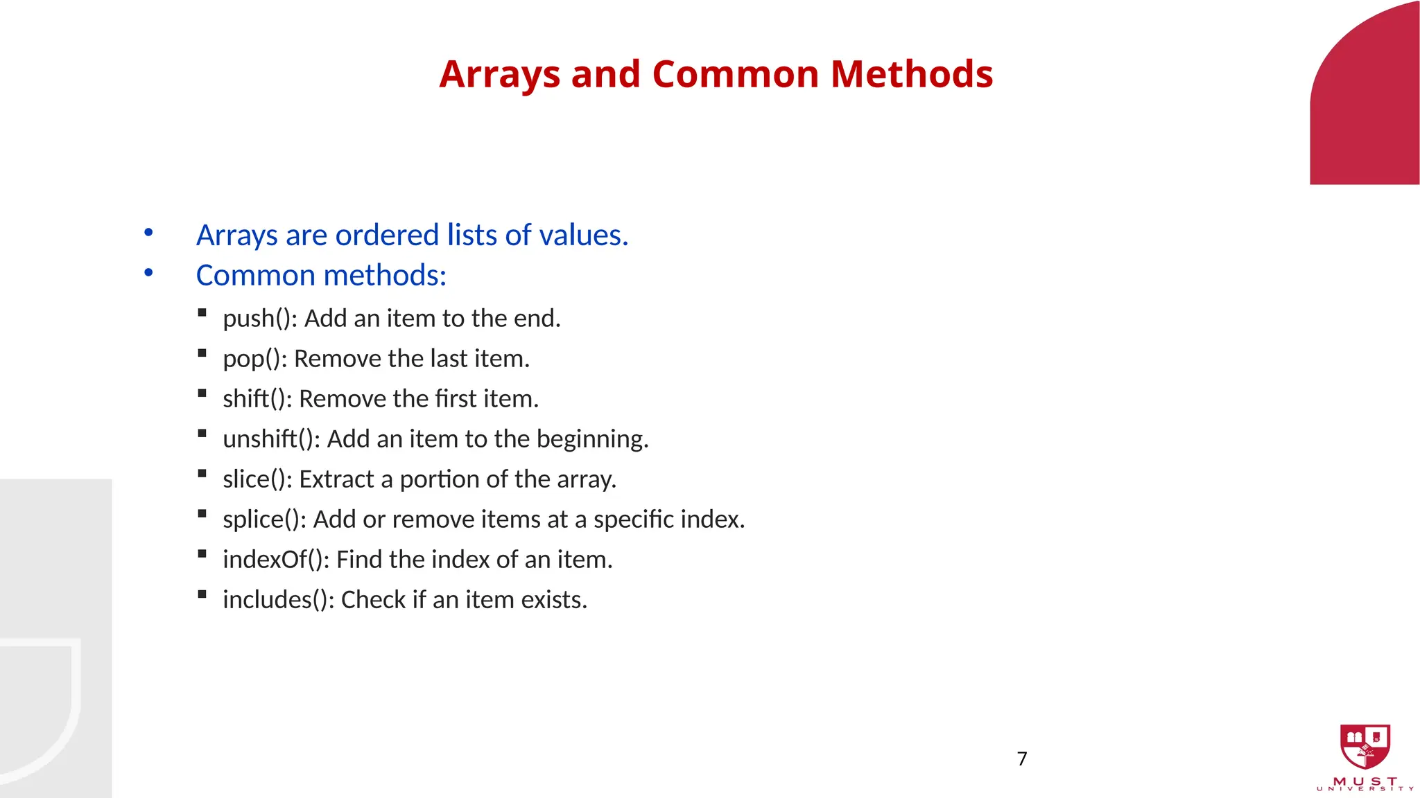7
Arrays and Common Methods
• Arrays are ordered lists of values.
• Common methods:
 push(): Add an item to the end.
 pop(): Remove the last item.
 shift(): Remove the first item.
 unshift(): Add an item to the beginning.
 slice(): Extract a portion of the array.
 splice(): Add or remove items at a specific index.
 indexOf(): Find the index of an item.
 includes(): Check if an item exists.
 