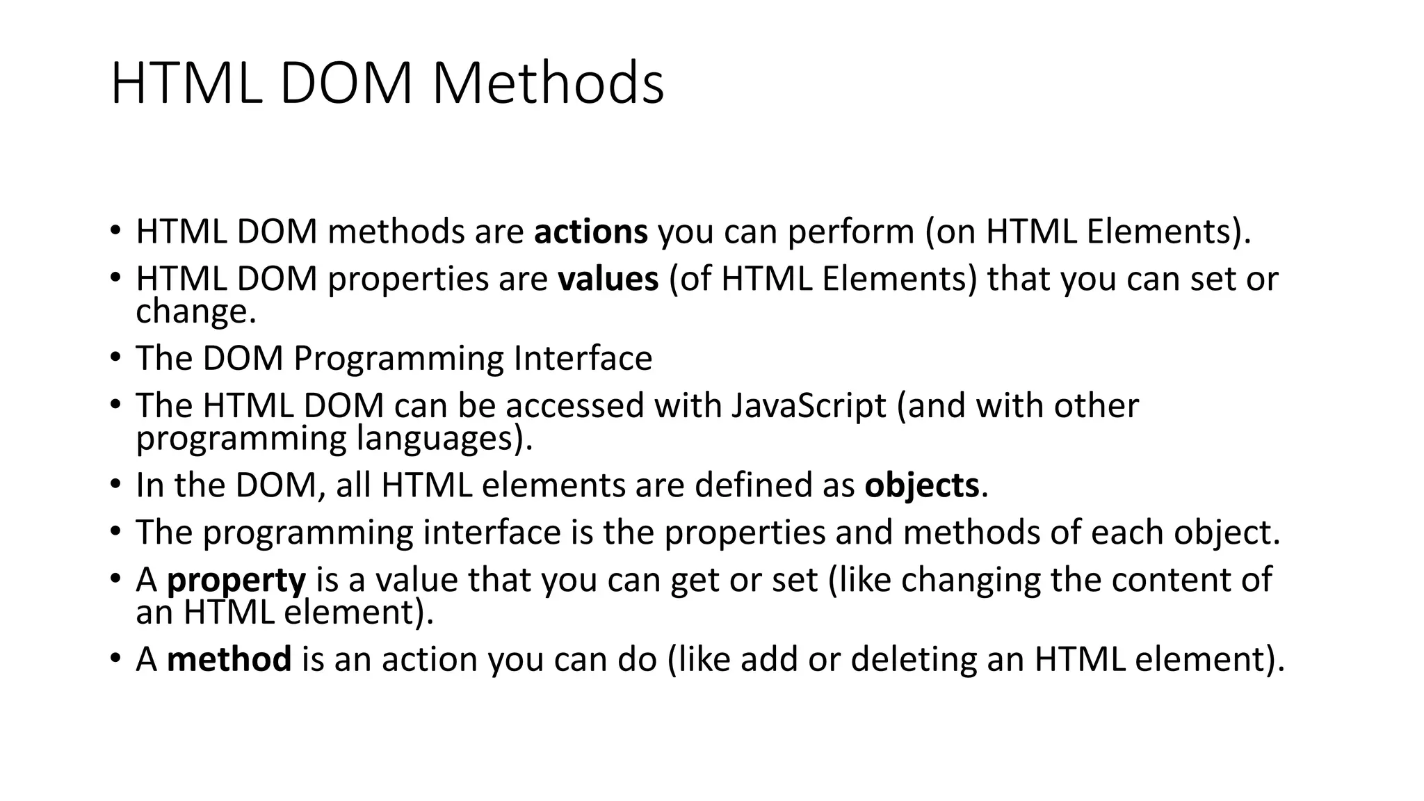 HTML DOM Methods
• HTML DOM methods are actions you can perform (on HTML Elements).
• HTML DOM properties are values (of HTML Elements) that you can set or
change.
• The DOM Programming Interface
• The HTML DOM can be accessed with JavaScript (and with other
programming languages).
• In the DOM, all HTML elements are defined as objects.
• The programming interface is the properties and methods of each object.
• A property is a value that you can get or set (like changing the content of
an HTML element).
• A method is an action you can do (like add or deleting an HTML element).
 