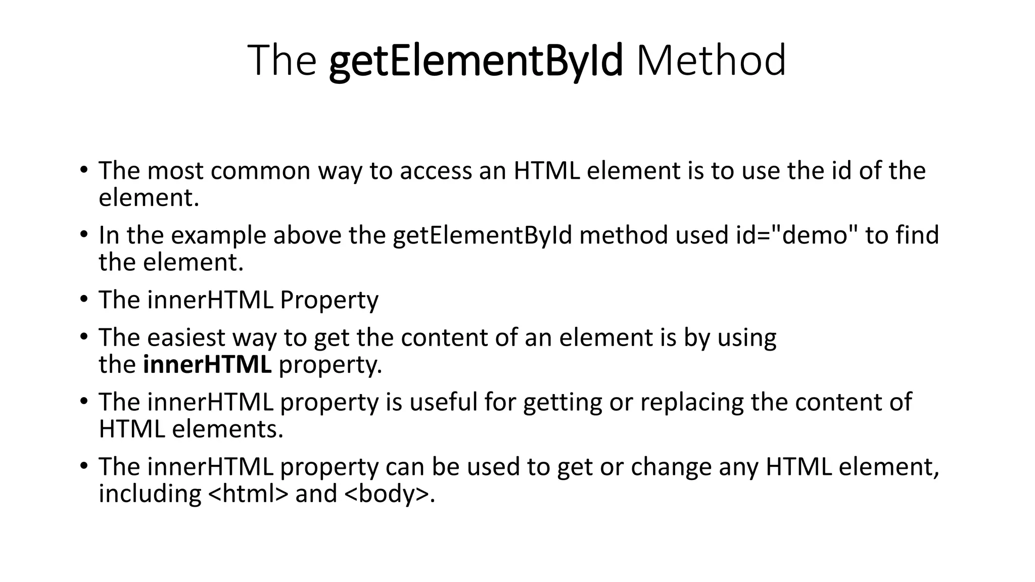 The getElementById Method
• The most common way to access an HTML element is to use the id of the
element.
• In the example above the getElementById method used id="demo" to find
the element.
• The innerHTML Property
• The easiest way to get the content of an element is by using
the innerHTML property.
• The innerHTML property is useful for getting or replacing the content of
HTML elements.
• The innerHTML property can be used to get or change any HTML element,
including <html> and <body>.
 