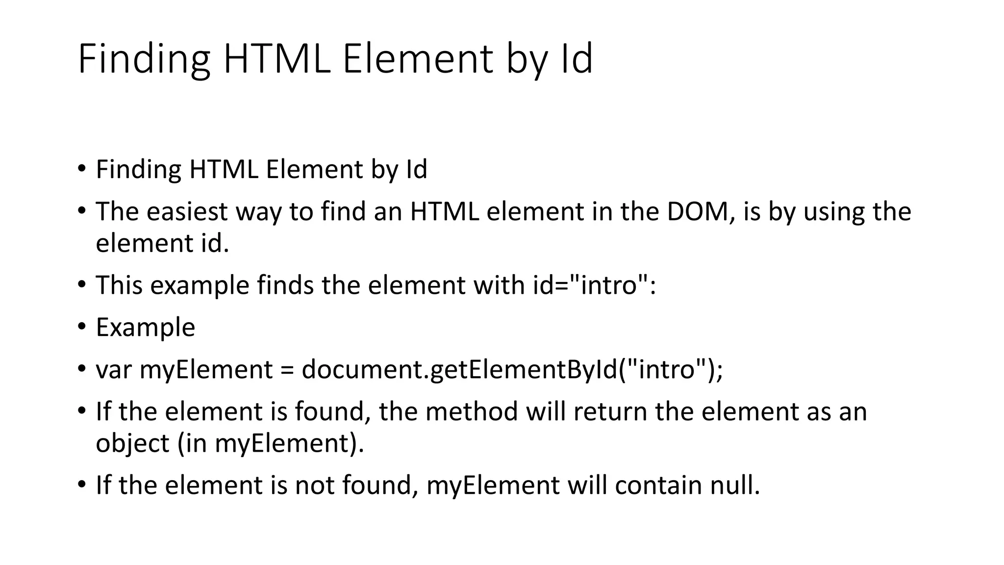 Finding HTML Element by Id
• Finding HTML Element by Id
• The easiest way to find an HTML element in the DOM, is by using the
element id.
• This example finds the element with id="intro":
• Example
• var myElement = document.getElementById("intro");
• If the element is found, the method will return the element as an
object (in myElement).
• If the element is not found, myElement will contain null.
 