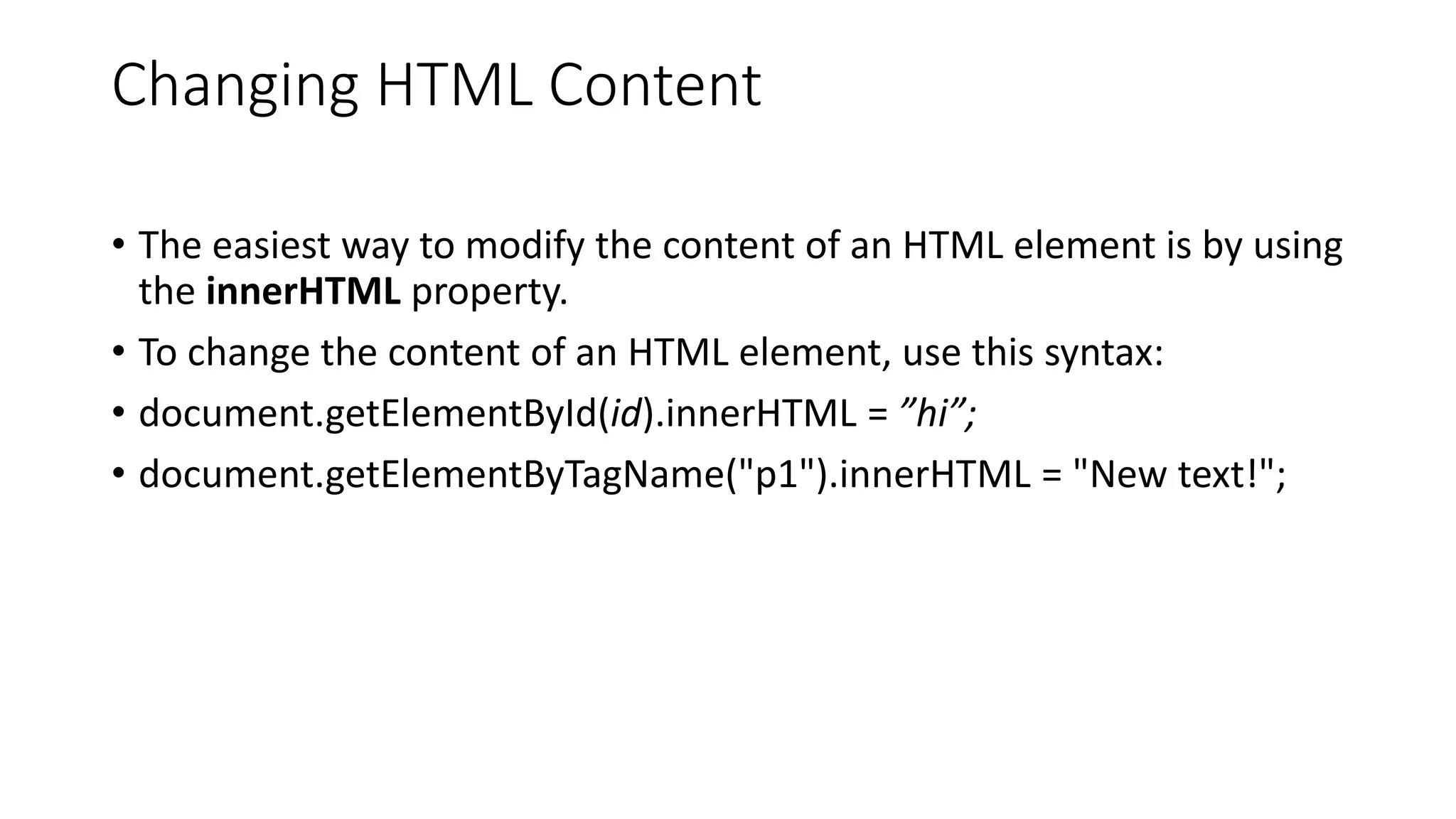 Changing HTML Content
• The easiest way to modify the content of an HTML element is by using
the innerHTML property.
• To change the content of an HTML element, use this syntax:
• document.getElementById(id).innerHTML = ”hi”;
• document.getElementByTagName("p1").innerHTML = "New text!";
 