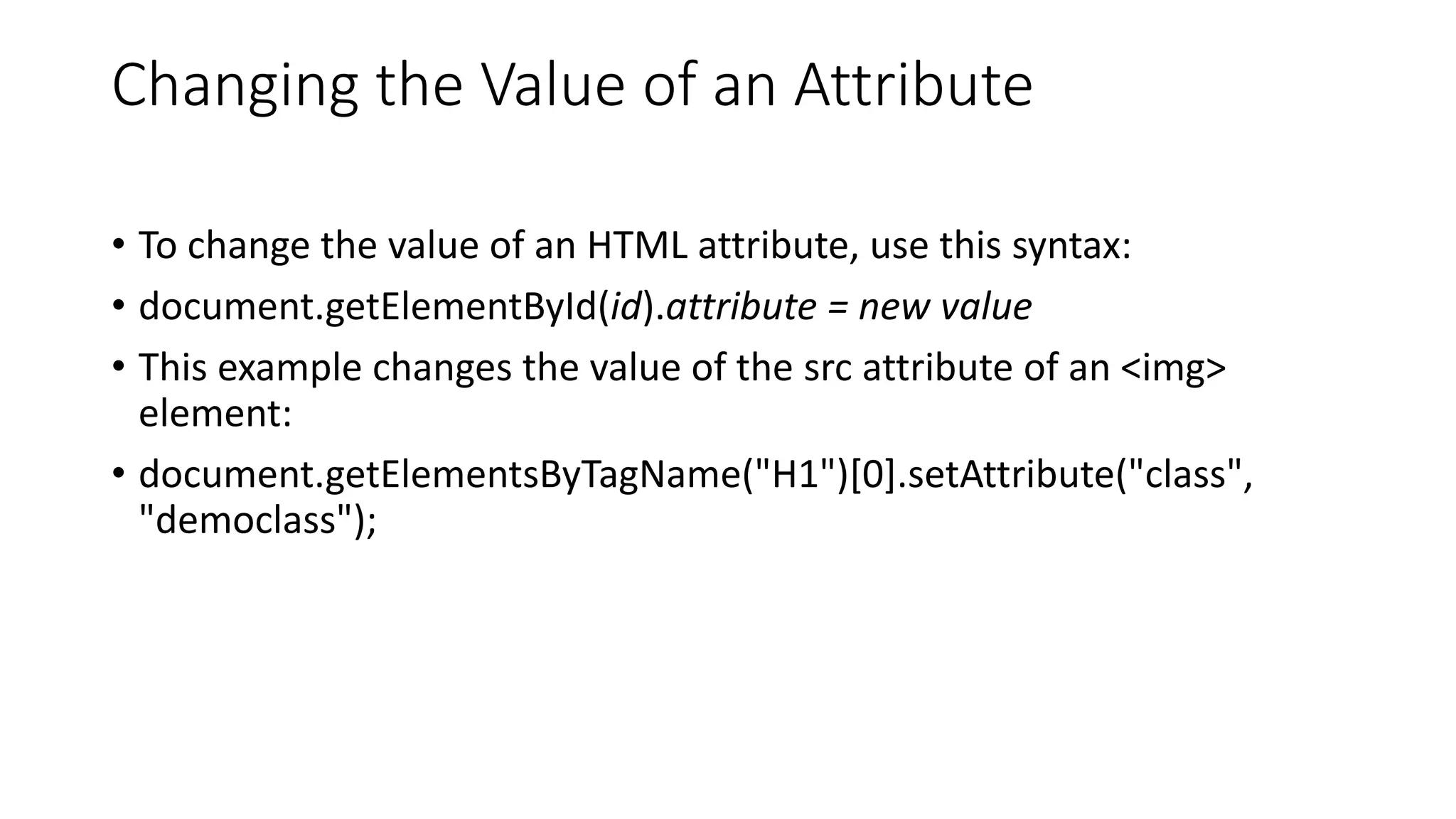 Changing the Value of an Attribute
• To change the value of an HTML attribute, use this syntax:
• document.getElementById(id).attribute = new value
• This example changes the value of the src attribute of an <img>
element:
• document.getElementsByTagName("H1")[0].setAttribute("class",
"democlass");
 