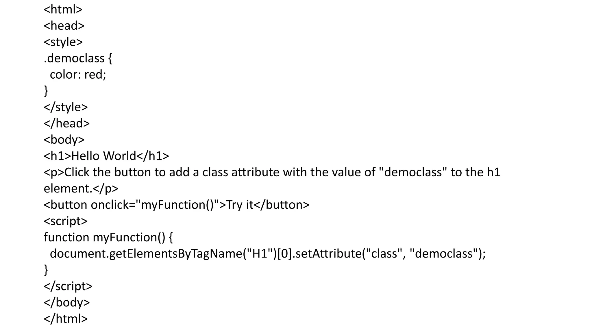<html>
<head>
<style>
.democlass {
color: red;
}
</style>
</head>
<body>
<h1>Hello World</h1>
<p>Click the button to add a class attribute with the value of "democlass" to the h1
element.</p>
<button onclick="myFunction()">Try it</button>
<script>
function myFunction() {
document.getElementsByTagName("H1")[0].setAttribute("class", "democlass");
}
</script>
</body>
</html>
 